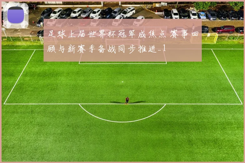 足球上届世界杯冠军成焦点 赛事回顾与新赛季备战同步推进_1