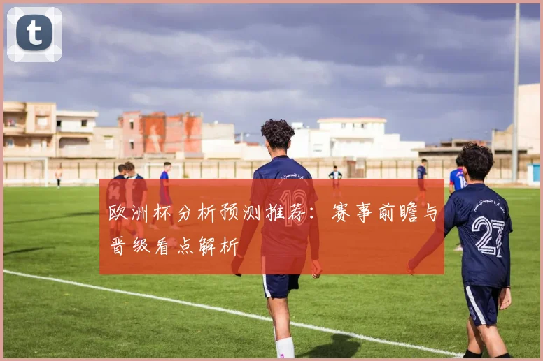 欧洲杯分析预测推荐:赛事前瞻与晋级看点解析