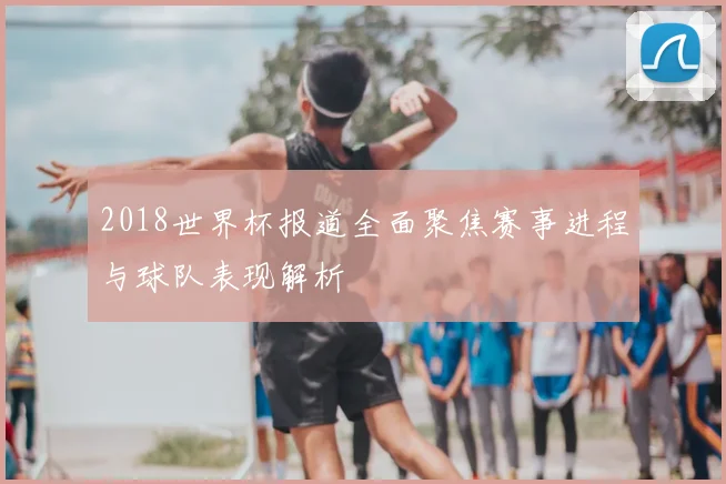 2018世界杯报道全面聚焦赛事进程与球队表现解析