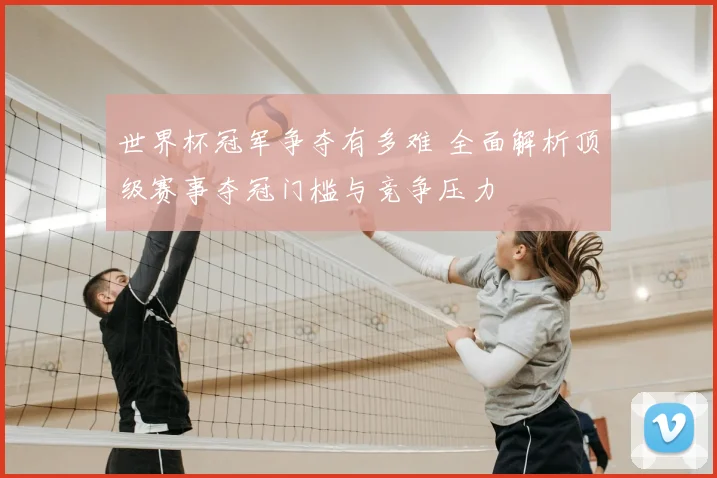世界杯冠军争夺有多难 全面解析顶级赛事夺冠门槛与竞争压力