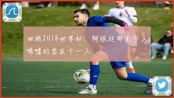 回顾2018世界杯:阿根廷那支令人唏嘘的首发十一人