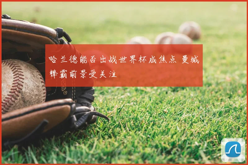 哈兰德能否出战世界杯成焦点 曼城锋霸前景受关注