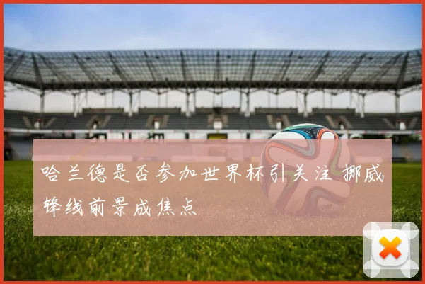 哈兰德是否参加世界杯引关注 挪威锋线前景成焦点