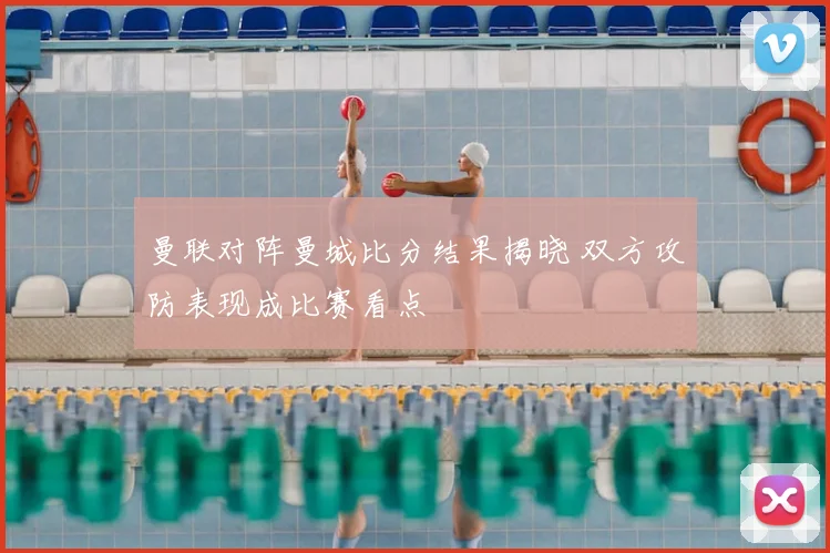 曼联对阵曼城比分结果揭晓 双方攻防表现成比赛看点