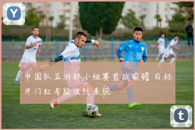 中国队亚洲杯小组赛首战前瞻 目标开门红考验攻防表现