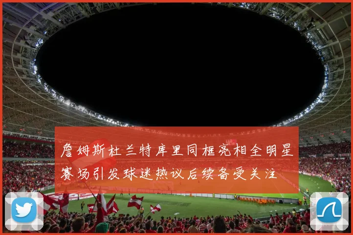 詹姆斯杜兰特库里同框亮相全明星赛场引发球迷热议后续备受关注