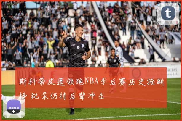 斯科蒂皮蓬领跑NBA季后赛历史抢断榜 纪录仍待后辈冲击