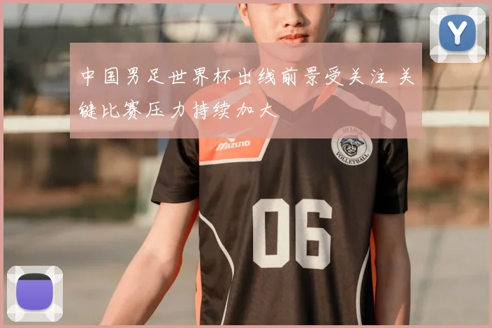 中国男足世界杯出线前景受关注 关键比赛压力持续加大