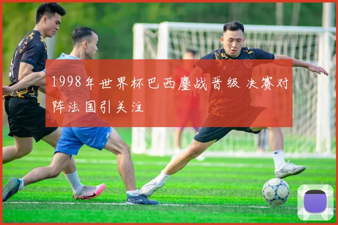 1998年世界杯巴西鏖战晋级 决赛对阵法国引关注