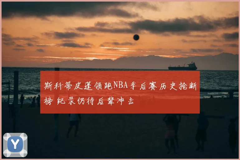 斯科蒂皮蓬领跑NBA季后赛历史抢断榜 纪录仍待后辈冲击