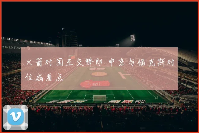 火箭对国王交锋即 申京与福克斯对位成看点