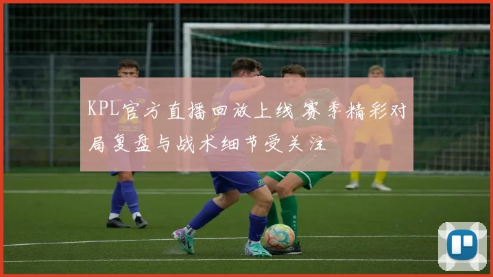 KPL官方直播回放上线 赛季精彩对局复盘与战术细节受关注
