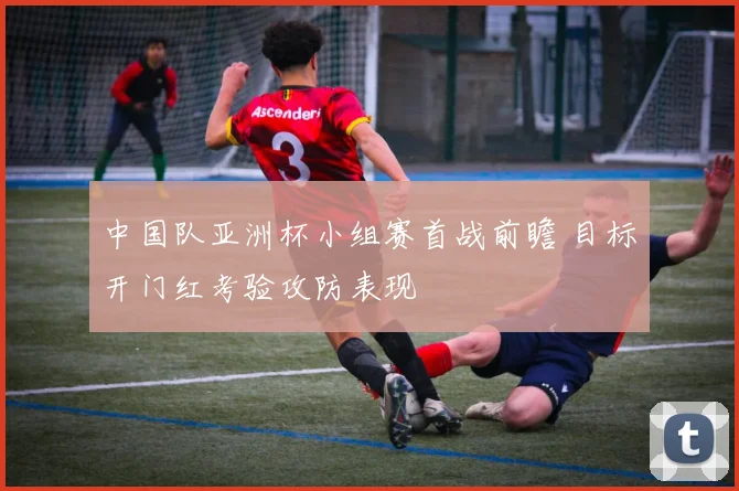 中国队亚洲杯小组赛首战前瞻 目标开门红考验攻防表现