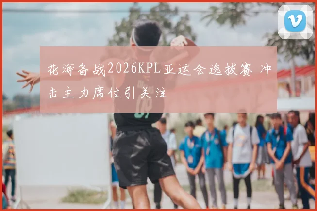 花海备战2026KPL亚运会选拔赛 冲击主力席位引关注